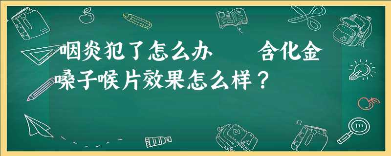 咽炎犯了怎么办 含化金嗓子喉片效果怎么样? 咽炎犯了怎么办 含化金嗓子喉片效果怎么样?