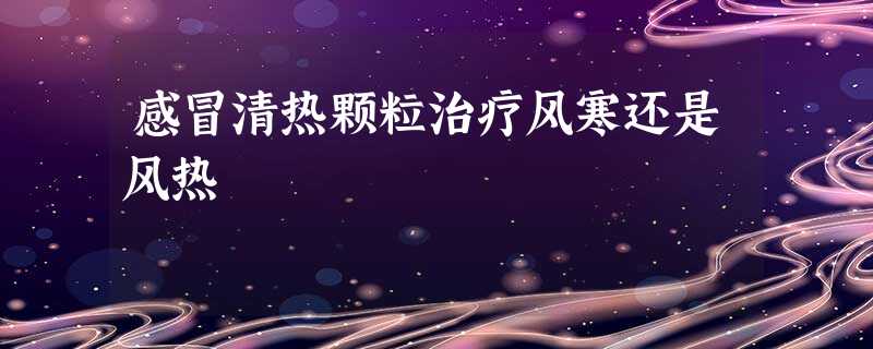感冒清热颗粒治疗风寒还是风热 感冒清热颗粒治疗风寒还是风热