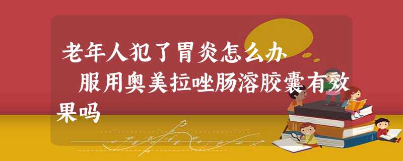 老年人犯了胃炎怎么办 服用奥美拉唑肠溶胶囊有效果吗 老年人犯了胃炎怎么办 服用奥美拉唑肠溶胶囊有效果吗