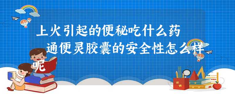 上火引起的便秘吃什么药 通便灵胶囊的安全性怎么样呢 上火引起的便秘吃什么药 通便灵胶囊的安全性怎么样呢