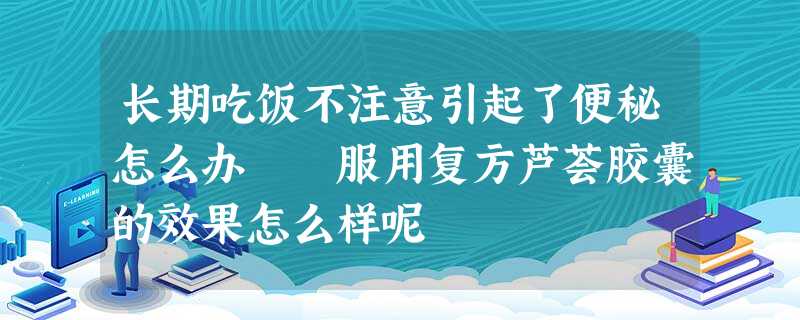 长期吃饭不注意引起了便秘怎么办 服用复方芦荟胶囊的效果怎么样呢 长期吃饭不注意引起了便秘怎么办 服用复方芦荟胶囊的效果怎么样呢