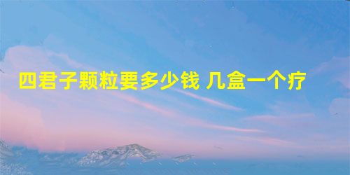 四君子颗粒要多少钱 几盒一个疗程 四君子颗粒要多少钱 几盒一个疗程