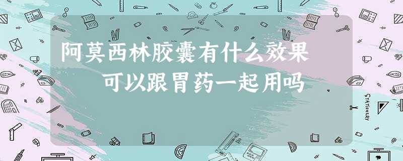 阿莫西林胶囊有什么效果 可以跟胃药一起用吗 阿莫西林胶囊有什么效果 可以跟胃药一起用吗