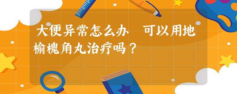 大便异常怎么办 可以用地榆槐角丸治疗吗? 大便异常怎么办 可以用地榆槐角丸治疗吗?