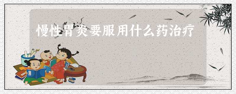 慢性胃炎要服用什么药治疗 慢性胃炎要服用什么药治疗