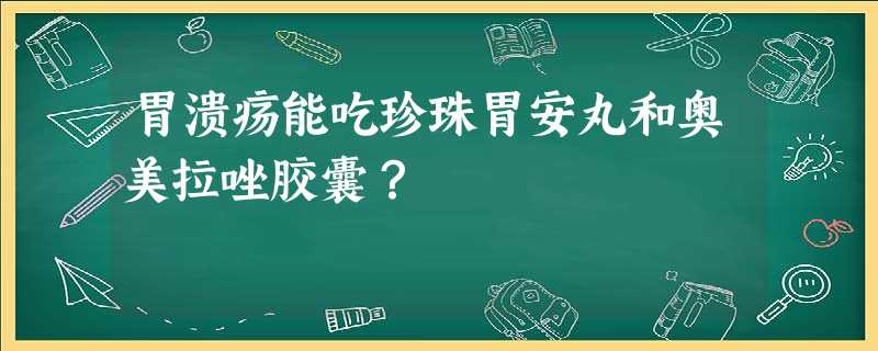胃溃疡能吃珍珠胃安丸和奥美拉唑胶囊? 胃溃疡能吃珍珠胃安丸和奥美拉唑胶囊?