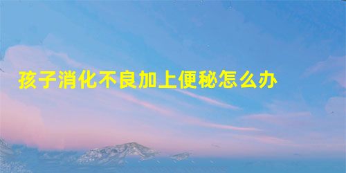 孩子消化不良加上便秘怎么办 用小儿七星茶颗粒怎么样? 孩子消化不良加上便秘怎么办 用小儿七星茶颗粒怎么样?