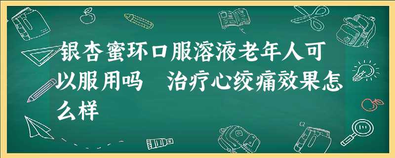 银杏蜜环口服溶液老年人可以服用吗 治疗心绞痛效果怎么样 银杏蜜环口服溶液老年人可以服用吗 治疗心绞痛效果怎么样