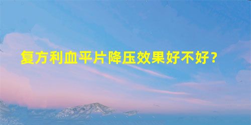 复方利血平片降压效果好不好? 复方利血平片降压效果好不好?