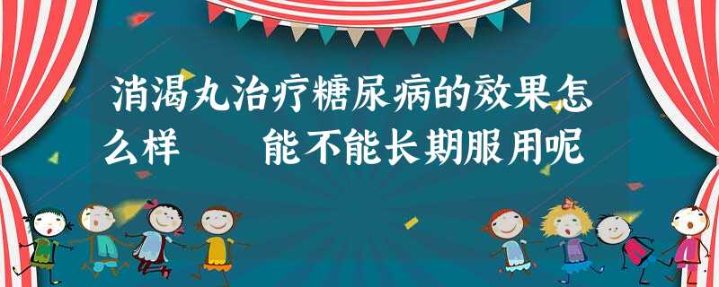 消渴丸治疗糖尿病的效果怎么样 能不能长期服用呢 消渴丸治疗糖尿病的效果怎么样 能不能长期服用呢