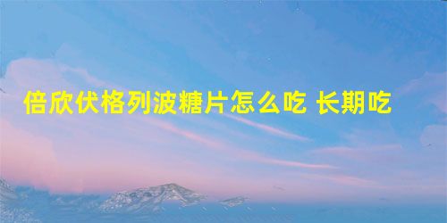 倍欣伏格列波糖片怎么吃 长期吃副作用大吗 倍欣伏格列波糖片怎么吃 长期吃副作用大吗