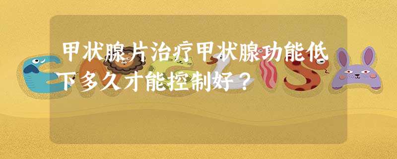 甲状腺片治疗甲状腺功能低下多久才能控制好? 甲状腺片治疗甲状腺功能低下多久才能控制好?