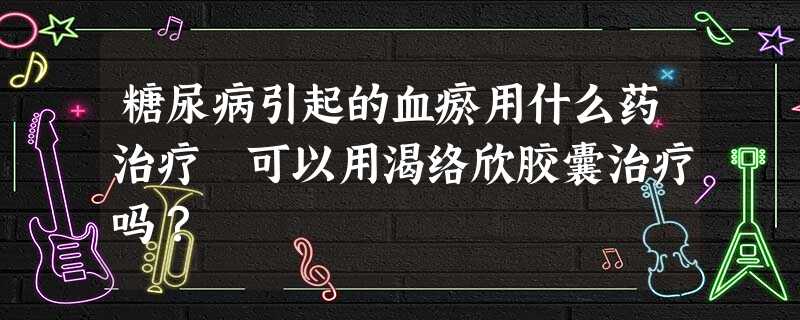 糖尿病引起的血瘀用什么药治疗 可以用渴络欣胶囊治疗吗? 糖尿病引起的血瘀用什么药治疗 可以用渴络欣胶囊治疗吗?