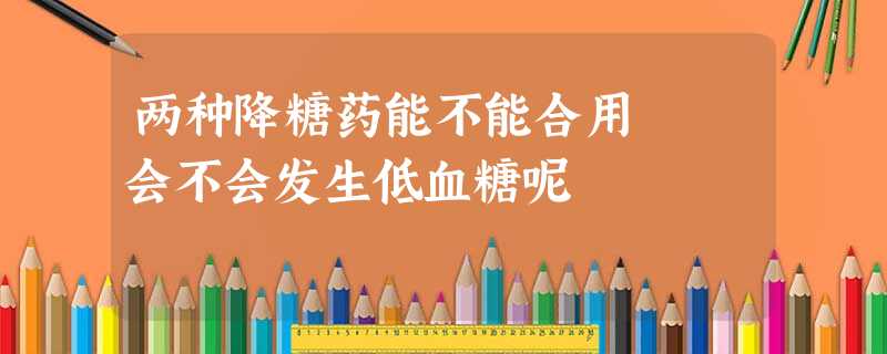 两种降糖药能不能合用 会不会发生低血糖呢 两种降糖药能不能合用 会不会发生低血糖呢