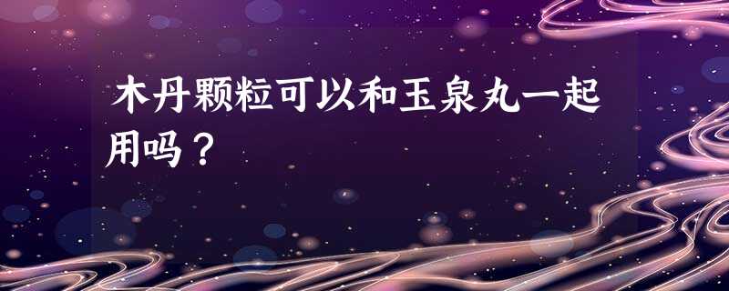 木丹颗粒可以和玉泉丸一起用吗? 木丹颗粒可以和玉泉丸一起用吗?