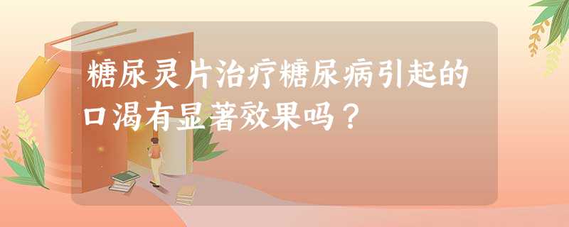 糖尿灵片治疗糖尿病引起的口渴有显著效果吗? 糖尿灵片治疗糖尿病引起的口渴有显著效果吗?