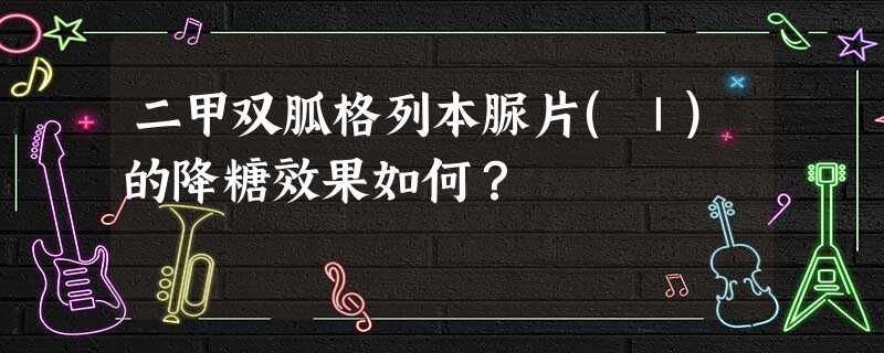 二甲双胍格列本脲片(Ⅰ)的降糖效果如何? 二甲双胍格列本脲片(Ⅰ)的降糖效果如何?