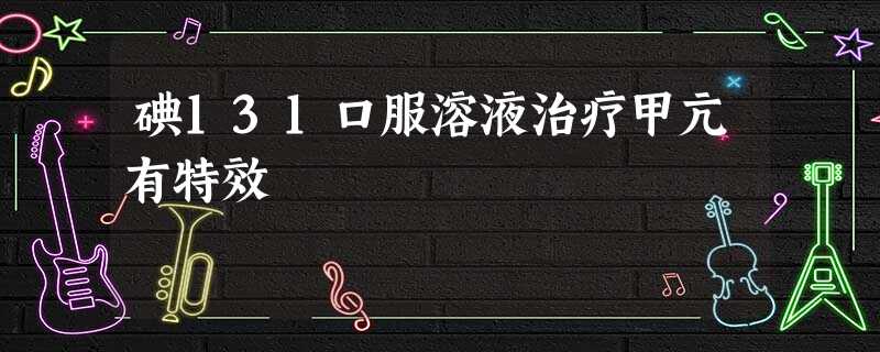 碘131口服溶液治疗甲亢有特效 碘131口服溶液治疗甲亢有特效