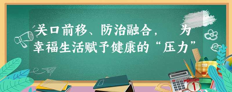 关口前移、防治融合, 为幸福生活赋予健康的“压力” 关口前移、防治融合, 为幸福生活赋予健康的“压力”