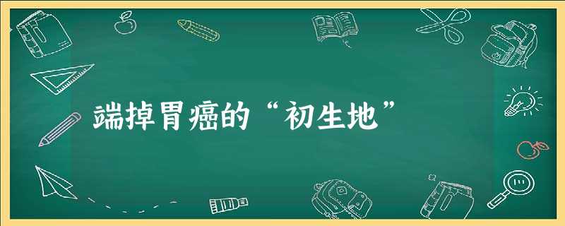 端掉胃癌的“初生地” 端掉胃癌的“初生地”