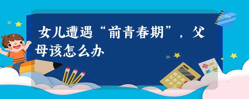 女儿遭遇“前青春期”,父母该怎么办 女儿遭遇“前青春期”,父母该怎么办
