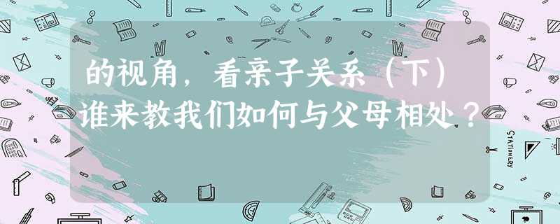 的视角,看亲子关系(下)谁来教我们如何与父母相处? 的视角,看亲子关系(下)谁来教我们如何与父母相处?