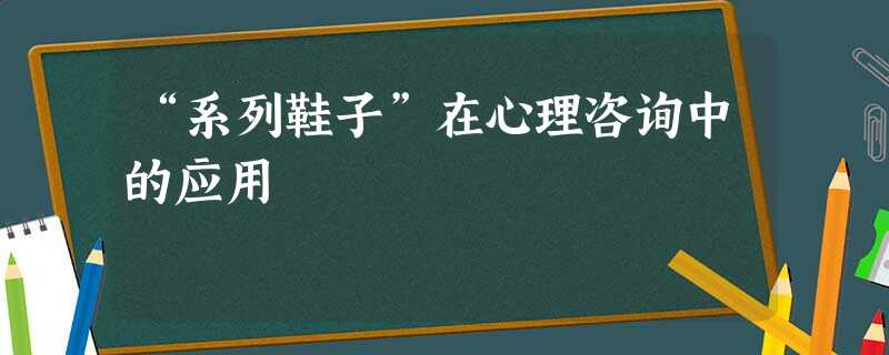 “系列鞋子”在心理咨询中的应用 “系列鞋子”在心理咨询中的应用