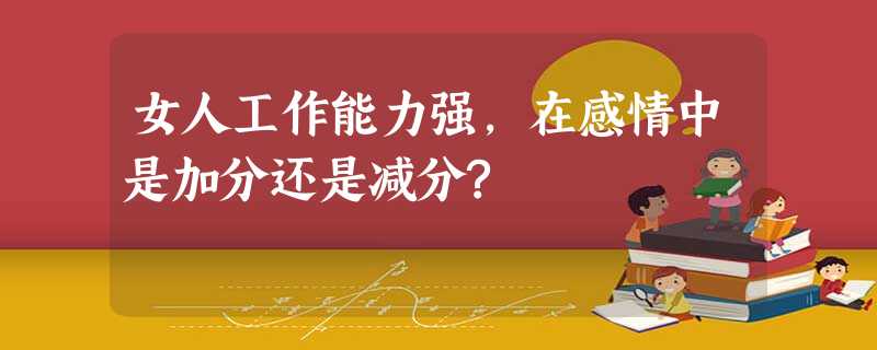 女人工作能力强,在感情中是加分还是减分? 女人工作能力强,在感情中是加分还是减分?