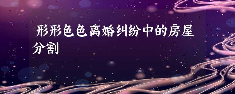 形形色色离婚纠纷中的房屋分割 形形色色离婚纠纷中的房屋分割