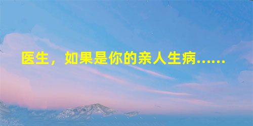 医生,如果是你的亲人生病…… 医生,如果是你的亲人生病……