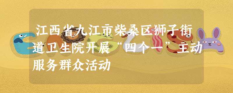 江西省九江市柴桑区狮子街道卫生院开展“四个一”主动服务群众活动 江西省九江市柴桑区狮子街道卫生院开展“四个一”主动服务群众活动