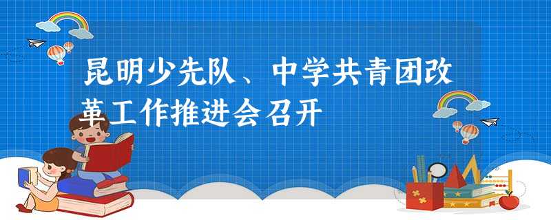 昆明少先队、中学共青团改革工作推进会召开 昆明少先队、中学共青团改革工作推进会召开