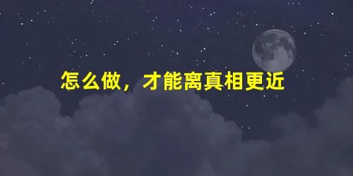 怎么做,才能离真相更近 怎么做,才能离真相更近