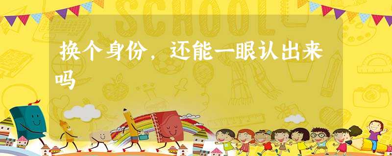 换个身份,还能一眼认出来吗 换个身份,还能一眼认出来吗