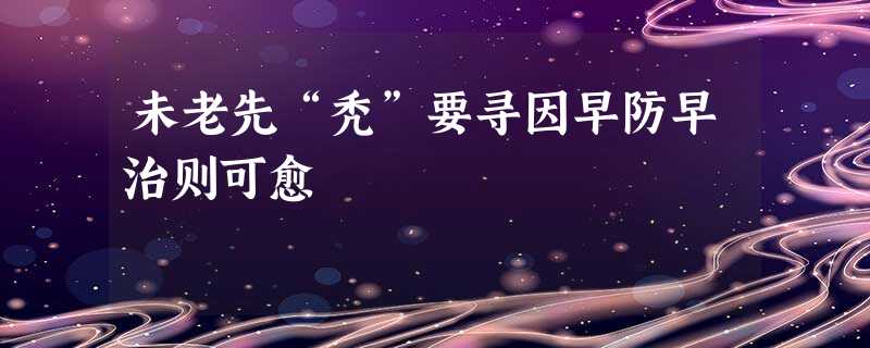 未老先“秃”要寻因早防早治则可愈 未老先“秃”要寻因早防早治则可愈