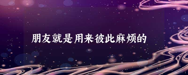 朋友就是用来彼此麻烦的 朋友就是用来彼此麻烦的