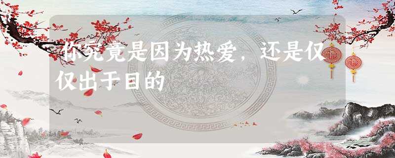 你究竟是因为热爱,还是仅仅出于目的 你究竟是因为热爱,还是仅仅出于目的
