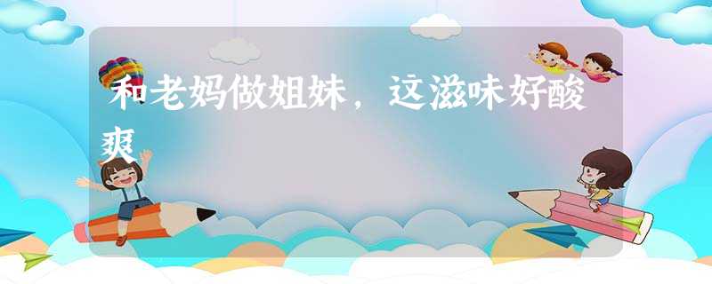 和老妈做姐妹,这滋味好酸爽 和老妈做姐妹,这滋味好酸爽