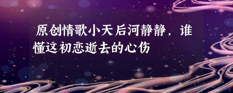 原创情歌小天后河静静,谁懂这初恋逝去的心伤 原创情歌小天后河静静,谁懂这初恋逝去的心伤
