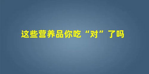 这些营养品你吃“对”了吗 这些营养品你吃“对”了吗