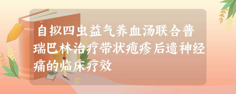 自拟四虫益气养血汤联合普瑞巴林治疗带状疱疹后遗神经痛的临床疗效 自拟四虫益气养血汤联合普瑞巴林治疗带状疱疹后遗神经痛的临床疗效
