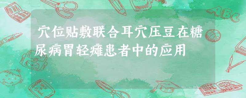 穴位贴敷联合耳穴压豆在糖尿病胃轻瘫患者中的应用 穴位贴敷联合耳穴压豆在糖尿病胃轻瘫患者中的应用