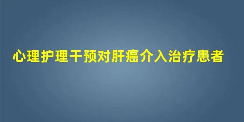 心理护理干预对肝癌介入治疗患者的心理状态及生活质量的影响 心理护理干预对肝癌介入治疗患者的心理状态及生活质量的影响