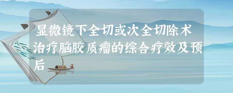 显微镜下全切或次全切除术治疗脑胶质瘤的综合疗效及预后 显微镜下全切或次全切除术治疗脑胶质瘤的综合疗效及预后