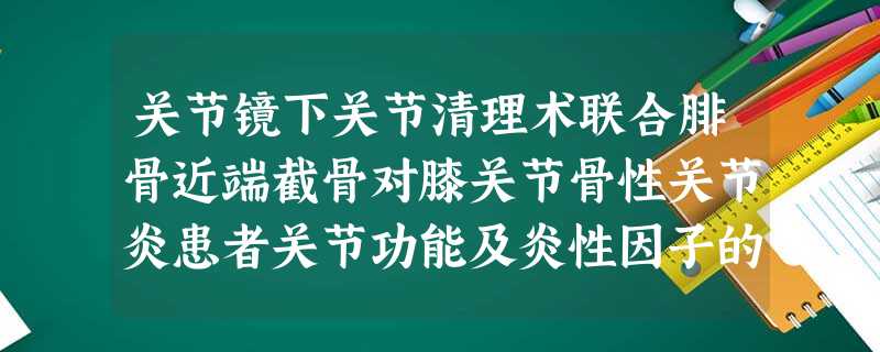 关节镜下关节清理术联合腓骨近端截骨对膝关节骨性关节炎患者关节功能及炎性因子的影响 关节镜下关节清理术联合腓骨近端截骨对膝关节骨性关节炎患者关节功能及炎性因子的影响