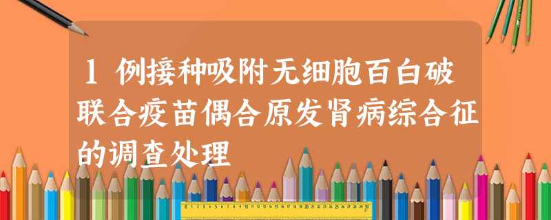 1例接种吸附无细胞百白破联合疫苗偶合原发肾病综合征的调查处理 1例接种吸附无细胞百白破联合疫苗偶合原发肾病综合征的调查处理