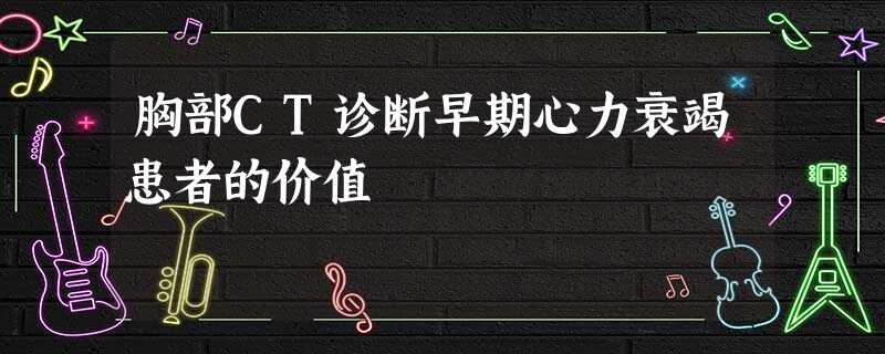 胸部CT诊断早期心力衰竭患者的价值 胸部CT诊断早期心力衰竭患者的价值