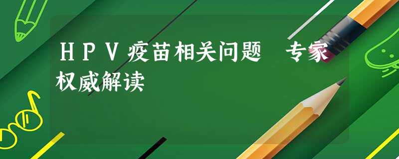 HPV疫苗相关问题 专家权威解读 HPV疫苗相关问题 专家权威解读