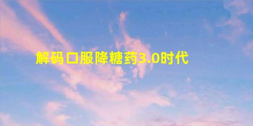 解码口服降糖药3.0时代 解码口服降糖药3.0时代