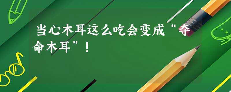 当心木耳这么吃会变成“夺命木耳”! 当心木耳这么吃会变成“夺命木耳”!